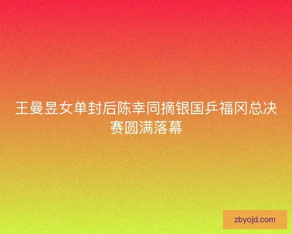 王曼昱女单封后陈幸同摘银国乒福冈总决赛圆满落幕