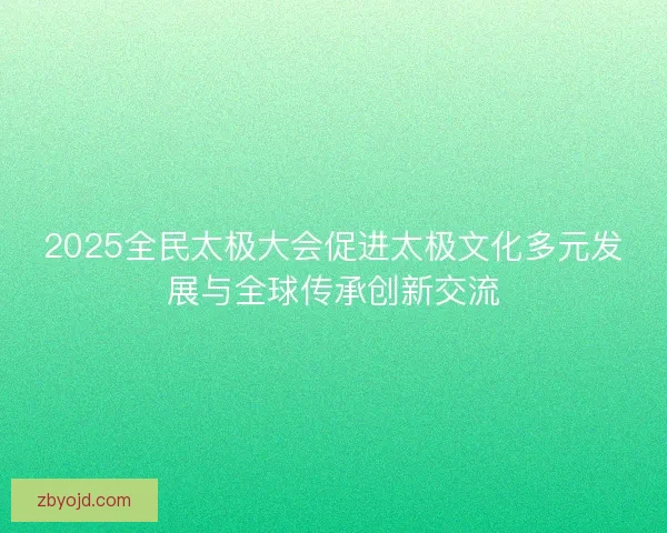 2025全民太极大会促进太极文化多元发展与全球传承创新交流