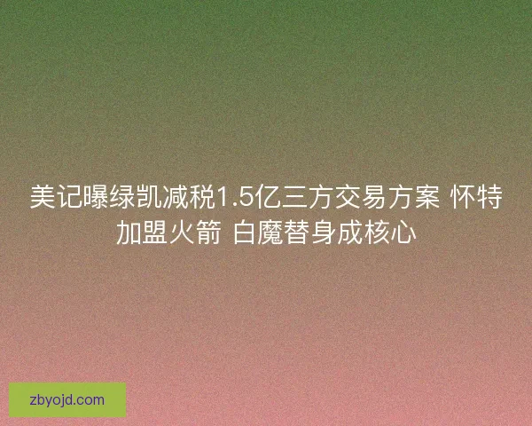 美记曝绿凯减税1.5亿三方交易方案 怀特加盟火箭 白魔替身成核心